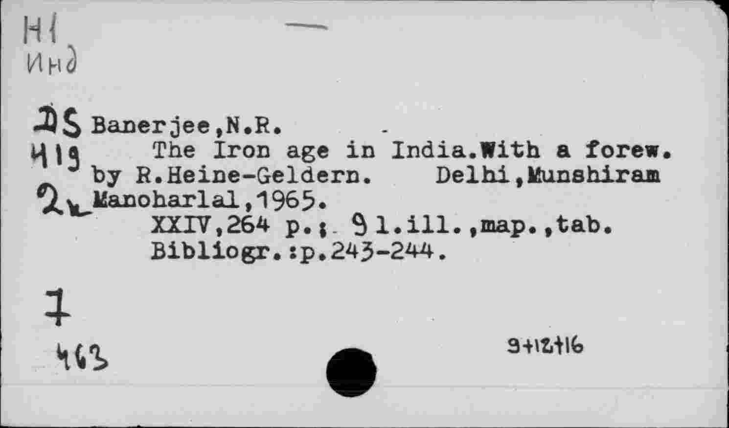 ﻿Hl	—
ИнЗ
-2)3 Banerjee,N.R.
Ц|а The Iron age in India.With a forew.
J by R.Heine-Geldern. Delhi»Munshiram \^^ldanoharlal, 1965 •
XXIV,264 p,|. $l.ill.,map.,tab.
Bibliogr.sp.243-244.
№
